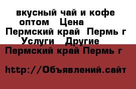 вкусный чай и кофе оптом › Цена ­ 800 - Пермский край, Пермь г. Услуги » Другие   . Пермский край,Пермь г.